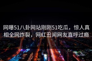 网曝51八卦网站刚刚51吃瓜，惊人真相全网炸裂，网红丑闻网友直呼过瘾