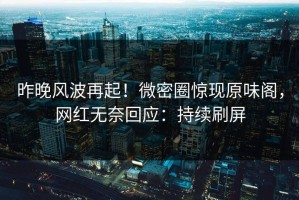 昨晚风波再起！微密圈惊现原味阁，网红无奈回应：持续刷屏