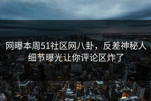 网曝本周51社区网八卦，反差神秘人细节曝光让你评论区炸了