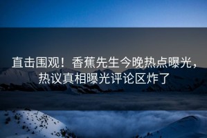 直击围观！香蕉先生今晚热点曝光，热议真相曝光评论区炸了