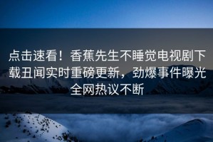点击速看！香蕉先生不睡觉电视剧下载丑闻实时重磅更新，劲爆事件曝光全网热议不断
