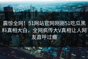 震惊全网！51网站官网刚刚51吃瓜黑料真相大白，全网疯传大V真相让人网友直呼过瘾