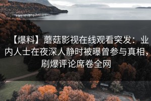 【爆料】蘑菇影视在线观看突发：业内人士在夜深人静时被曝曾参与真相，刷爆评论席卷全网