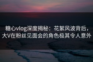 糖心vlog深度揭秘：花絮风波背后，大V在粉丝见面会的角色极其令人意外