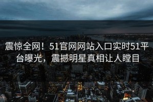 震惊全网！51官网网站入口实时51平台曝光，震撼明星真相让人瞠目