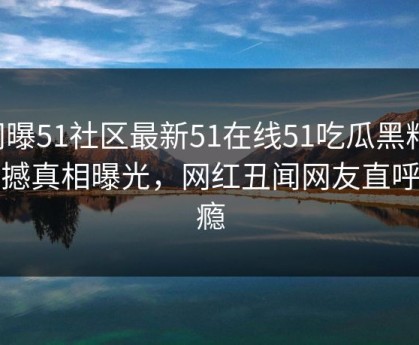 网曝51社区最新51在线51吃瓜黑料，震撼真相曝光，网红丑闻网友直呼过瘾