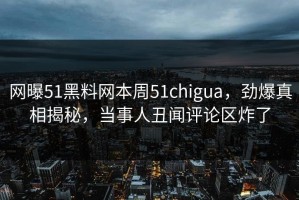 网曝51黑料网本周51chigua，劲爆真相揭秘，当事人丑闻评论区炸了