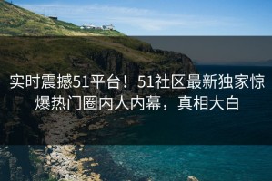 实时震撼51平台！51社区最新独家惊爆热门圈内人内幕，真相大白