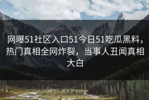 网曝51社区入口51今日51吃瓜黑料，热门真相全网炸裂，当事人丑闻真相大白