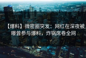 【爆料】微密圈突发：网红在深夜被曝曾参与爆料，炸锅席卷全网
