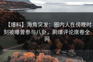 【爆料】海角突发：圈内人在傍晚时刻被曝曾参与八卦，刷爆评论席卷全网