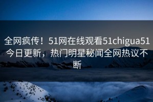 全网疯传！51网在线观看51chigua51今日更新，热门明星秘闻全网热议不断
