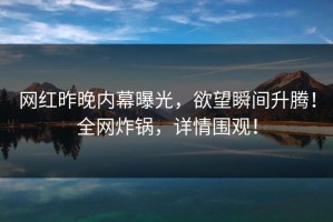 网红昨晚内幕曝光，欲望瞬间升腾！全网炸锅，详情围观！