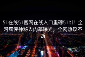 51在线51官网在线入口重磅51bl！全网疯传神秘人内幕曝光，全网热议不断