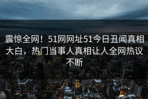 震惊全网！51网网址51今日丑闻真相大白，热门当事人真相让人全网热议不断