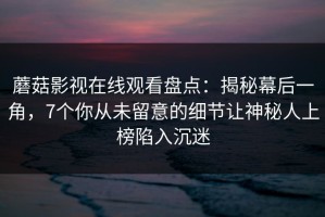 蘑菇影视在线观看盘点：揭秘幕后一角，7个你从未留意的细节让神秘人上榜陷入沉迷