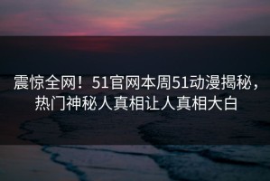震惊全网！51官网本周51动漫揭秘，热门神秘人真相让人真相大白