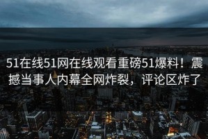 51在线51网在线观看重磅51爆料！震撼当事人内幕全网炸裂，评论区炸了