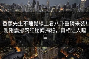 香蕉先生不睡覺線上看八卦重磅来袭！刚刚震撼网红秘闻揭秘，真相让人瞠目