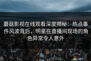 蘑菇影视在线观看深度揭秘：热点事件风波背后，明星在直播间现场的角色异常令人意外