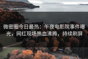 微密圈今日最热：午夜电影院事件曝光，网红现场热血沸腾，持续刷屏