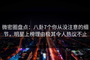 微密圈盘点：八卦7个你从没注意的细节，明星上榜理由极其令人热议不止