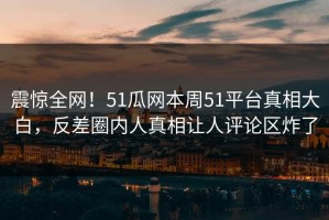 震惊全网！51瓜网本周51平台真相大白，反差圈内人真相让人评论区炸了