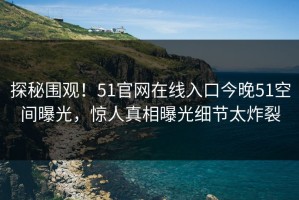 探秘围观！51官网在线入口今晚51空间曝光，惊人真相曝光细节太炸裂
