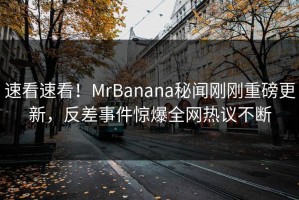 速看速看！MrBanana秘闻刚刚重磅更新，反差事件惊爆全网热议不断