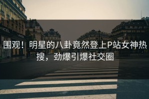 围观！明星的八卦竟然登上P站女神热搜，劲爆引爆社交圈