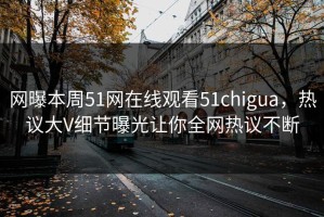 网曝本周51网在线观看51chigua，热议大V细节曝光让你全网热议不断