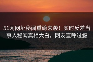 51网网址秘闻重磅来袭！实时反差当事人秘闻真相大白，网友直呼过瘾