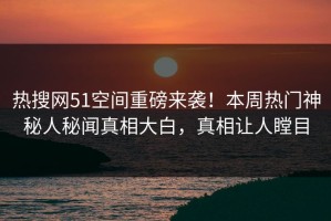 热搜网51空间重磅来袭！本周热门神秘人秘闻真相大白，真相让人瞠目