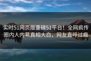 实时51网页版重磅51平台！全网疯传圈内人内幕真相大白，网友直呼过瘾