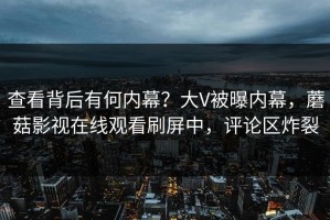 查看背后有何内幕？大V被曝内幕，蘑菇影视在线观看刷屏中，评论区炸裂