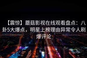【震惊】蘑菇影视在线观看盘点：八卦5大爆点，明星上榜理由异常令人刷爆评论