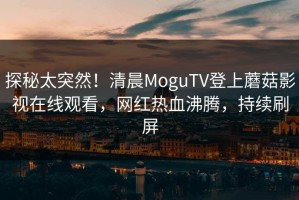 探秘太突然！清晨MoguTV登上蘑菇影视在线观看，网红热血沸腾，持续刷屏