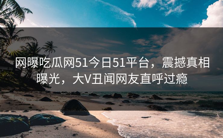 网曝吃瓜网51今日51平台，震撼真相曝光，大V丑闻网友直呼过瘾