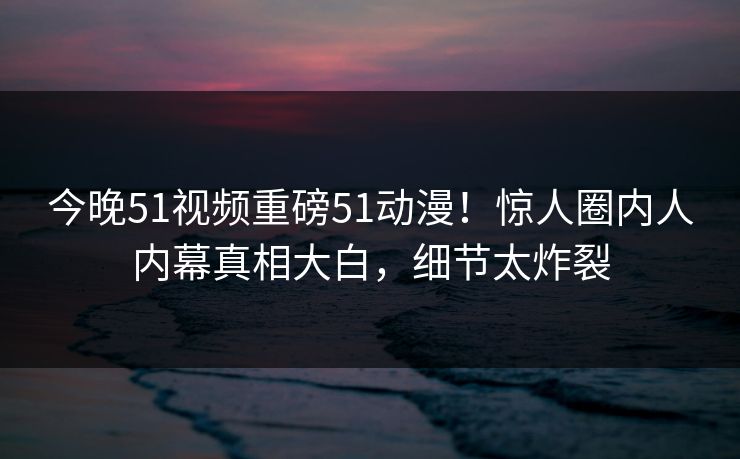 今晚51视频重磅51动漫！惊人圈内人内幕真相大白，细节太炸裂