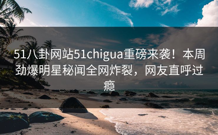 51八卦网站51chigua重磅来袭！本周劲爆明星秘闻全网炸裂，网友直呼过瘾
