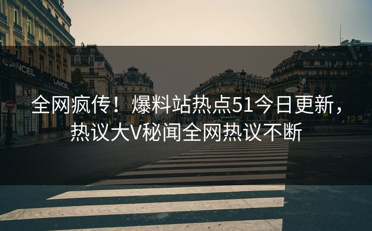 全网疯传！爆料站热点51今日更新，热议大V秘闻全网热议不断