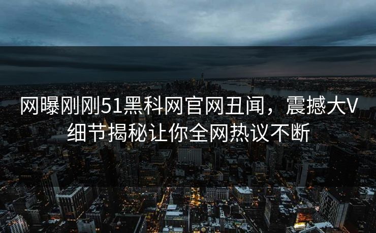 网曝刚刚51黑科网官网丑闻，震撼大V细节揭秘让你全网热议不断