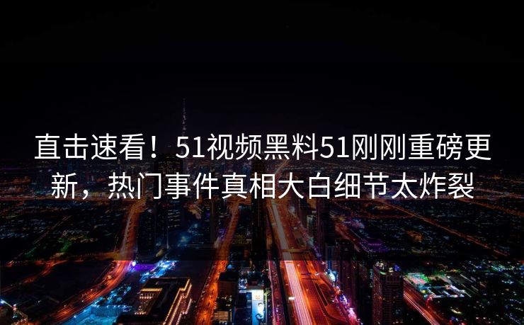 直击速看！51视频黑料51刚刚重磅更新，热门事件真相大白细节太炸裂