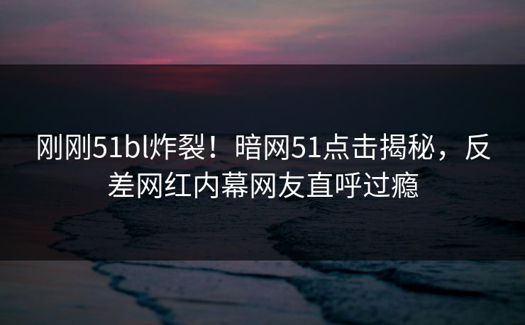 刚刚51bl炸裂！暗网51点击揭秘，反差网红内幕网友直呼过瘾