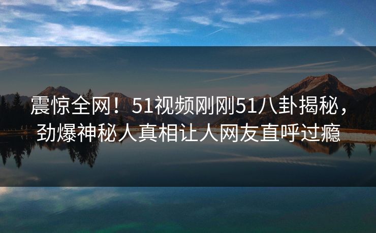 震惊全网！51视频刚刚51八卦揭秘，劲爆神秘人真相让人网友直呼过瘾
