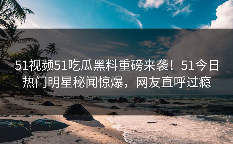 51视频51吃瓜黑料重磅来袭！51今日热门明星秘闻惊爆，网友直呼过瘾