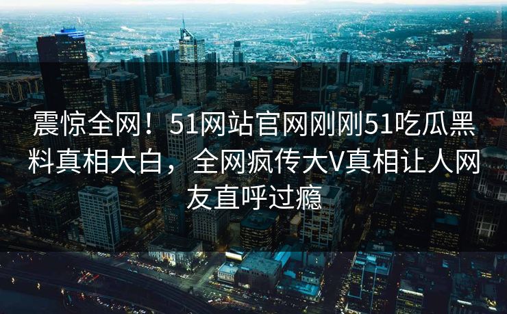 震惊全网！51网站官网刚刚51吃瓜黑料真相大白，全网疯传大V真相让人网友直呼过瘾