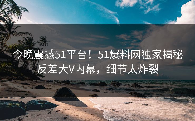 今晚震撼51平台！51爆料网独家揭秘反差大V内幕，细节太炸裂
