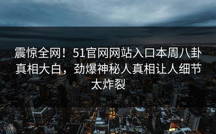 震惊全网！51官网网站入口本周八卦真相大白，劲爆神秘人真相让人细节太炸裂