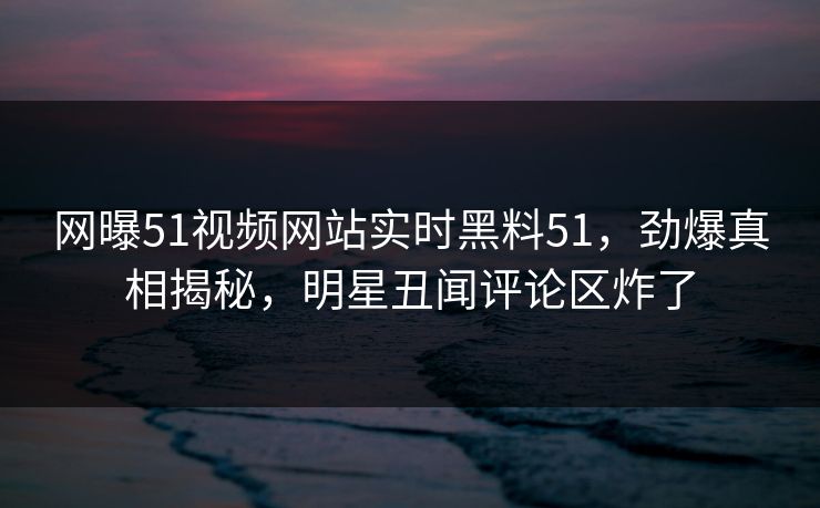 网曝51视频网站实时黑料51，劲爆真相揭秘，明星丑闻评论区炸了